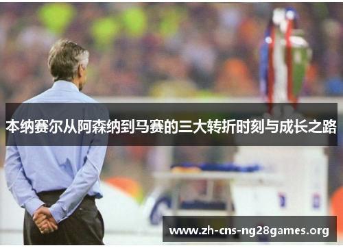 本纳赛尔从阿森纳到马赛的三大转折时刻与成长之路 本纳赛尔从阿森纳到马赛的三大转折时刻与成长之路